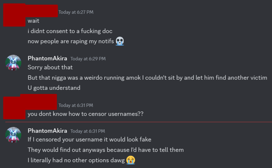 (victim): Wait, i didn't consent to a fucking doc, now people are raping my notifs (crying skull emoji) PhantomAkira: Sorry about that, but that nigga was a weirdo running amok I couldn't sit by and let him find another victim, U gotta understand (victim): you don't know how to censor usernames?? PhantomAkira: If I censored your username it would look fake, They would find out anyways because I'd have to tell them, I literally had no other options dawg (crying face)