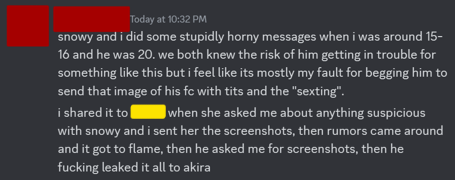 snowy and I did some stupidly horny messages when I was around 15-16 and he was 20. we both knew the risk of him getting in trouble for something like this but I feel like its mostly my fault for begging him to send that image of his fc with tits and the "sexting". I shared it to (soleruin moderator) when she asked me about anything suspicious with snowy and I sent her the screenshots, then rumours came around and it got to flame, then he asked me for the screenshots, then he fucking leaked it all to akira!